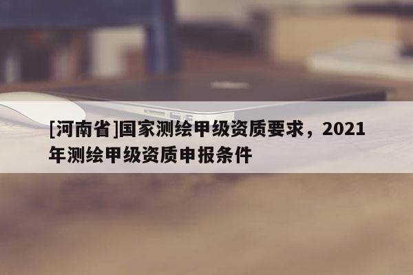 [河南省]國家測(cè)繪甲級(jí)資質(zhì)要求，2021年測(cè)繪甲級(jí)資質(zhì)申報(bào)條件