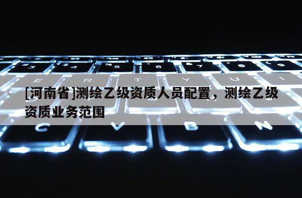 [河南省]測繪乙級資質(zhì)人員配置，測繪乙級資質(zhì)業(yè)務(wù)范圍