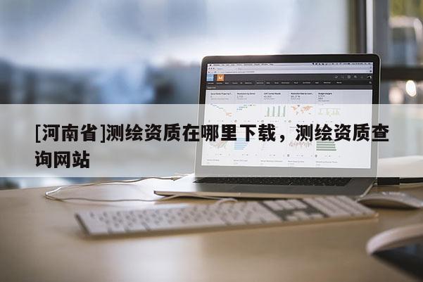 [河南省]測繪資質(zhì)在哪里下載，測繪資質(zhì)查詢網(wǎng)站