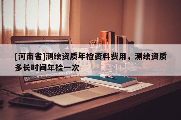 [河南省]測繪資質(zhì)年檢資料費用，測繪資質(zhì)多長時間年檢一次