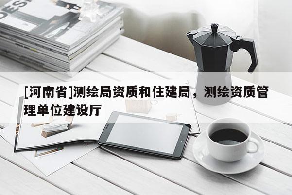 [河南省]測(cè)繪局資質(zhì)和住建局，測(cè)繪資質(zhì)管理單位建設(shè)廳