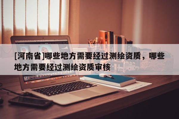 [河南省]哪些地方需要經(jīng)過測繪資質(zhì)，哪些地方需要經(jīng)過測繪資質(zhì)審核