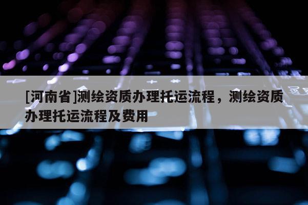 [河南省]測繪資質(zhì)辦理托運流程，測繪資質(zhì)辦理托運流程及費用