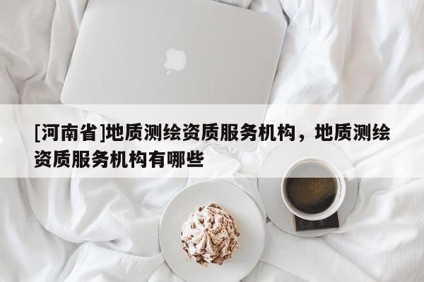 [河南省]地質(zhì)測繪資質(zhì)服務(wù)機構(gòu)，地質(zhì)測繪資質(zhì)服務(wù)機構(gòu)有哪些