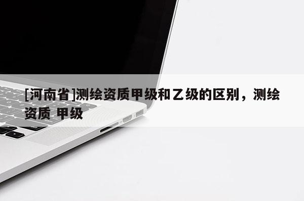 [河南省]測繪資質(zhì)甲級和乙級的區(qū)別，測繪資質(zhì) 甲級