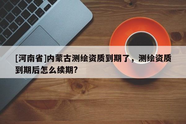 [河南省]內(nèi)蒙古測繪資質(zhì)到期了，測繪資質(zhì)到期后怎么續(xù)期?