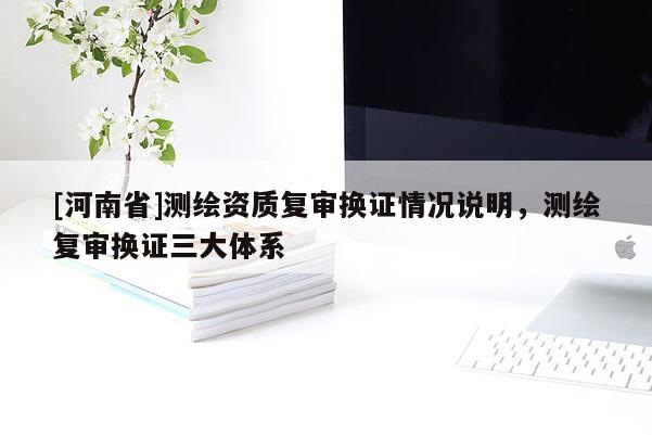[河南省]測繪資質(zhì)復(fù)審換證情況說明，測繪復(fù)審換證三大體系