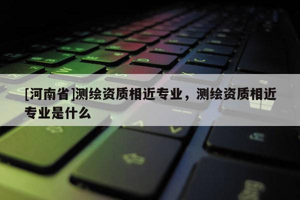 [河南省]測(cè)繪資質(zhì)相近專業(yè)，測(cè)繪資質(zhì)相近專業(yè)是什么