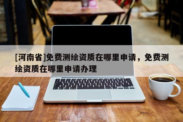 [河南省]免費測繪資質(zhì)在哪里申請，免費測繪資質(zhì)在哪里申請辦理