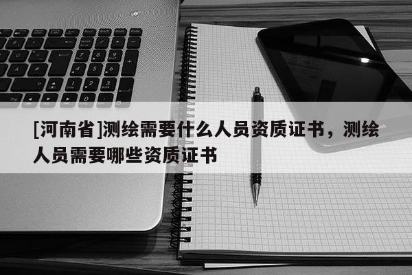 [河南省]測(cè)繪需要什么人員資質(zhì)證書，測(cè)繪人員需要哪些資質(zhì)證書
