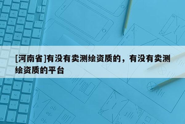 [河南省]有沒(méi)有賣(mài)測(cè)繪資質(zhì)的，有沒(méi)有賣(mài)測(cè)繪資質(zhì)的平臺(tái)