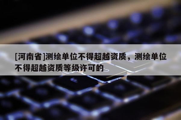 [河南省]測(cè)繪單位不得超越資質(zhì)，測(cè)繪單位不得超越資質(zhì)等級(jí)許可的