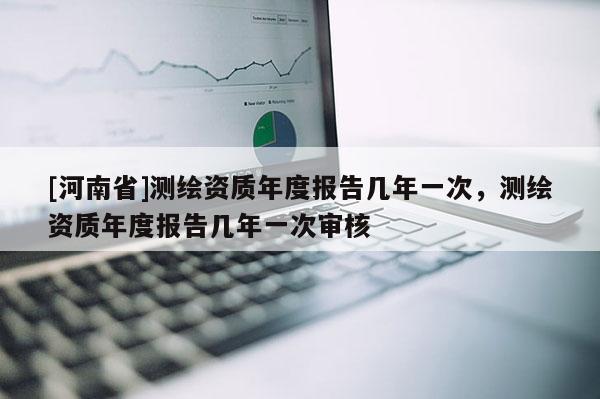 [河南省]測繪資質(zhì)年度報(bào)告幾年一次，測繪資質(zhì)年度報(bào)告幾年一次審核