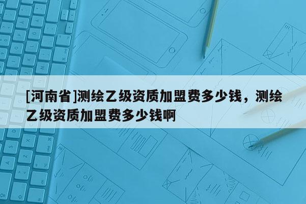 [河南省]測繪乙級資質(zhì)加盟費(fèi)多少錢，測繪乙級資質(zhì)加盟費(fèi)多少錢啊