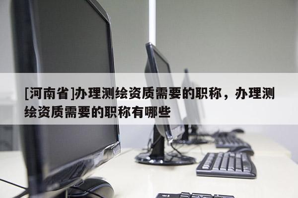 [河南省]辦理測繪資質(zhì)需要的職稱，辦理測繪資質(zhì)需要的職稱有哪些