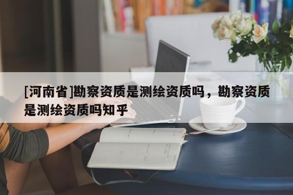 [河南省]勘察資質(zhì)是測繪資質(zhì)嗎，勘察資質(zhì)是測繪資質(zhì)嗎知乎