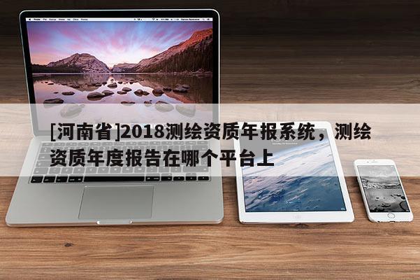 [河南省]2018測(cè)繪資質(zhì)年報(bào)系統(tǒng)，測(cè)繪資質(zhì)年度報(bào)告在哪個(gè)平臺(tái)上