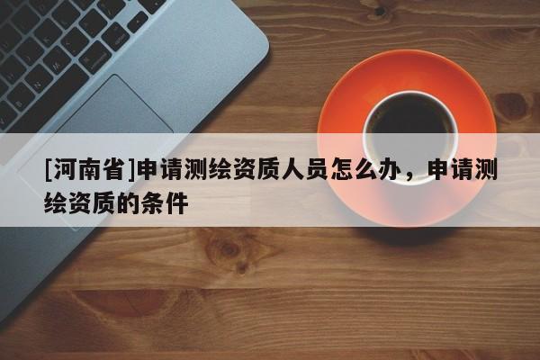 [河南省]申請(qǐng)測(cè)繪資質(zhì)人員怎么辦，申請(qǐng)測(cè)繪資質(zhì)的條件