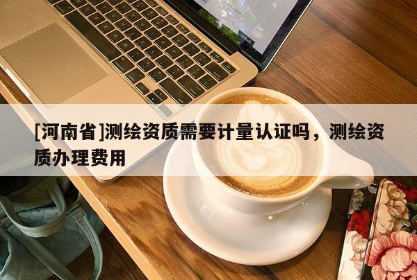 [河南省]測(cè)繪資質(zhì)需要計(jì)量認(rèn)證嗎，測(cè)繪資質(zhì)辦理費(fèi)用
