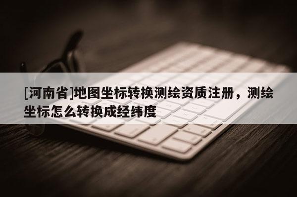 [河南省]地圖坐標(biāo)轉(zhuǎn)換測(cè)繪資質(zhì)注冊(cè)，測(cè)繪坐標(biāo)怎么轉(zhuǎn)換成經(jīng)緯度