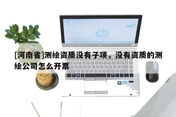 [河南省]測繪資質(zhì)沒有子項，沒有資質(zhì)的測繪公司怎么開票