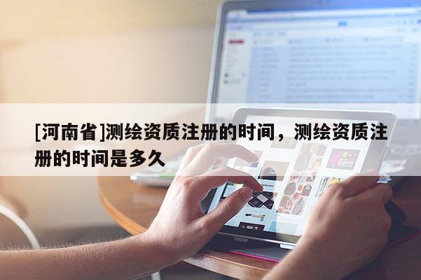 [河南省]測繪資質注冊的時間，測繪資質注冊的時間是多久