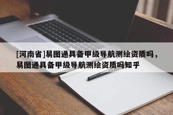 [河南省]易圖通具備甲級導(dǎo)航測繪資質(zhì)嗎，易圖通具備甲級導(dǎo)航測繪資質(zhì)嗎知乎