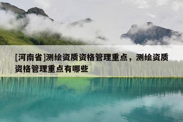[河南省]測繪資質(zhì)資格管理重點(diǎn)，測繪資質(zhì)資格管理重點(diǎn)有哪些
