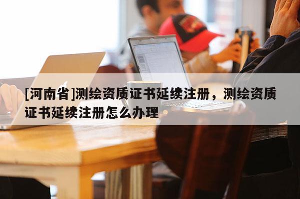 [河南省]測繪資質(zhì)證書延續(xù)注冊，測繪資質(zhì)證書延續(xù)注冊怎么辦理