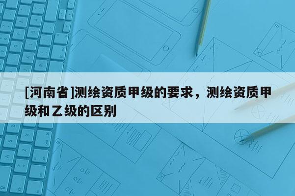 [河南省]測(cè)繪資質(zhì)甲級(jí)的要求，測(cè)繪資質(zhì)甲級(jí)和乙級(jí)的區(qū)別