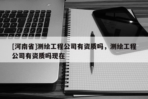 [河南省]測繪工程公司有資質(zhì)嗎，測繪工程公司有資質(zhì)嗎現(xiàn)在