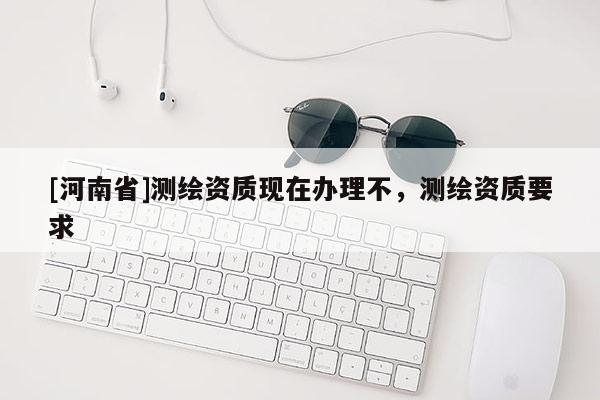 [河南省]測(cè)繪資質(zhì)現(xiàn)在辦理不，測(cè)繪資質(zhì)要求