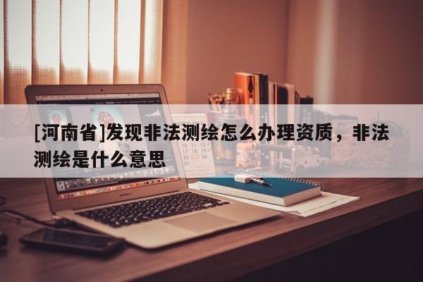 [河南省]發(fā)現(xiàn)非法測(cè)繪怎么辦理資質(zhì)，非法測(cè)繪是什么意思