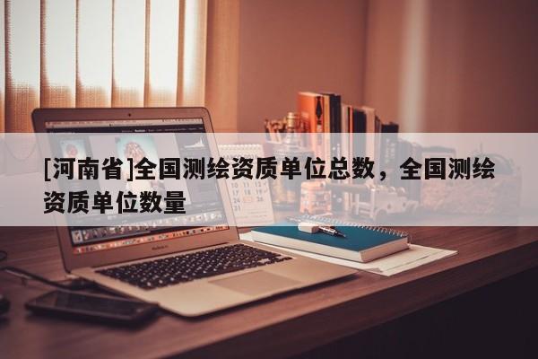 [河南省]全國(guó)測(cè)繪資質(zhì)單位總數(shù)，全國(guó)測(cè)繪資質(zhì)單位數(shù)量