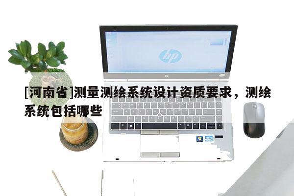 [河南省]測(cè)量測(cè)繪系統(tǒng)設(shè)計(jì)資質(zhì)要求，測(cè)繪系統(tǒng)包括哪些