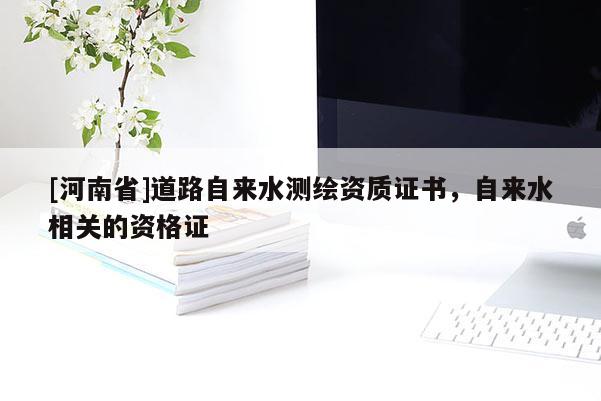 [河南省]道路自來水測繪資質(zhì)證書，自來水相關(guān)的資格證