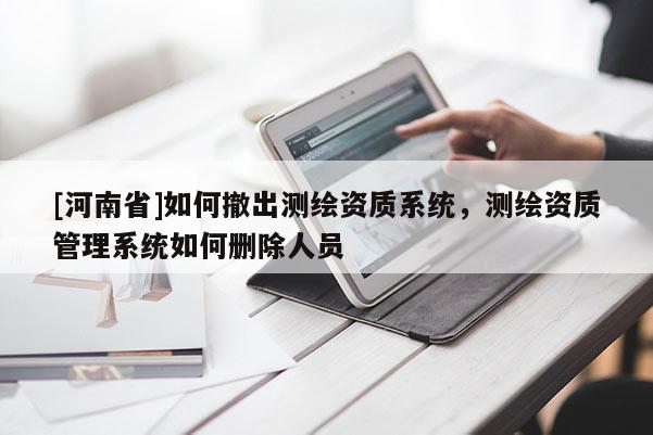 [河南省]如何撤出測(cè)繪資質(zhì)系統(tǒng)，測(cè)繪資質(zhì)管理系統(tǒng)如何刪除人員