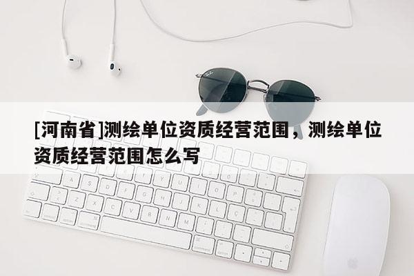 [河南省]測繪單位資質(zhì)經(jīng)營范圍，測繪單位資質(zhì)經(jīng)營范圍怎么寫