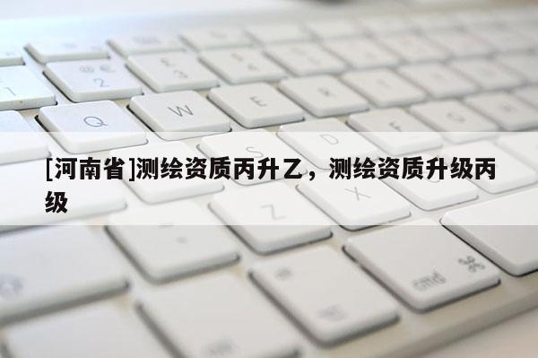 [河南省]測繪資質(zhì)丙升乙，測繪資質(zhì)升級丙級