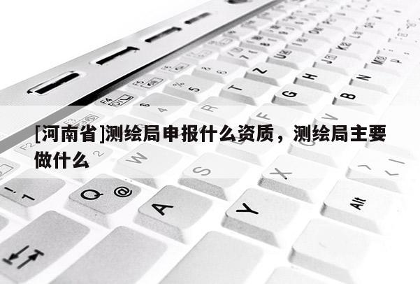 [河南省]測繪局申報什么資質(zhì)，測繪局主要做什么
