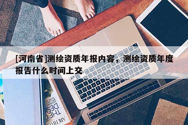 [河南省]測繪資質(zhì)年報內(nèi)容，測繪資質(zhì)年度報告什么時間上交
