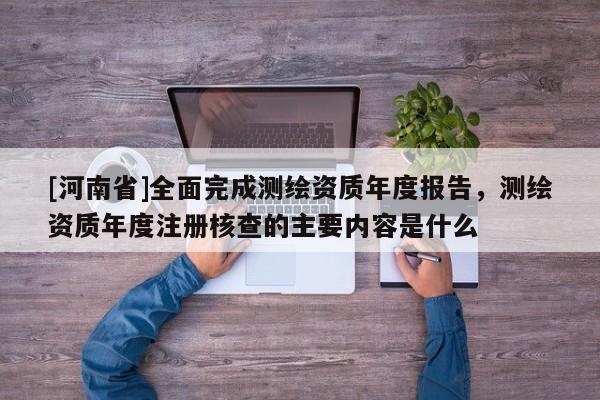 [河南省]全面完成測繪資質(zhì)年度報告，測繪資質(zhì)年度注冊核查的主要內(nèi)容是什么