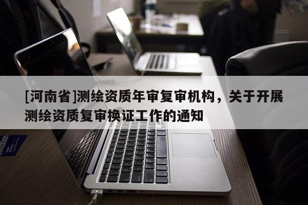 [河南省]測繪資質(zhì)年審復(fù)審機(jī)構(gòu)，關(guān)于開展測繪資質(zhì)復(fù)審換證工作的通知