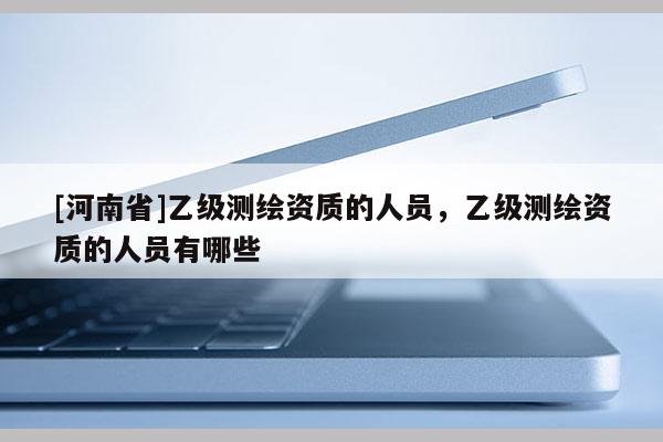 [河南省]乙級測繪資質(zhì)的人員，乙級測繪資質(zhì)的人員有哪些