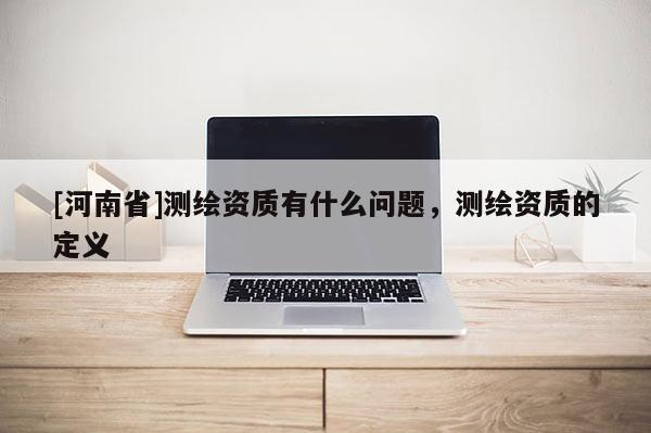[河南省]測繪資質有什么問題，測繪資質的定義
