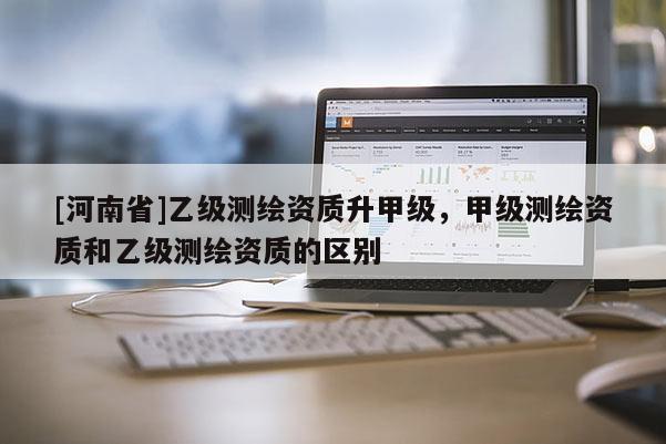 [河南省]乙級測繪資質(zhì)升甲級，甲級測繪資質(zhì)和乙級測繪資質(zhì)的區(qū)別