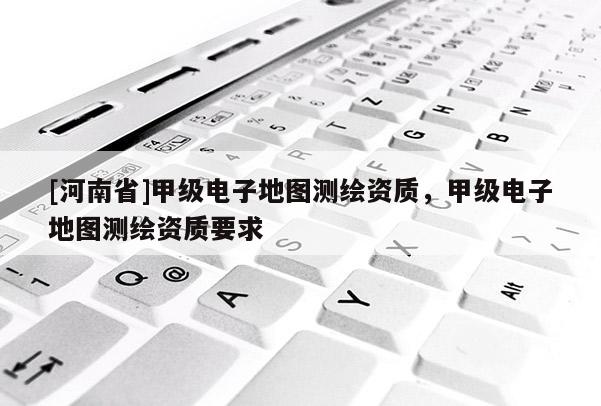 [河南省]甲級(jí)電子地圖測(cè)繪資質(zhì)，甲級(jí)電子地圖測(cè)繪資質(zhì)要求