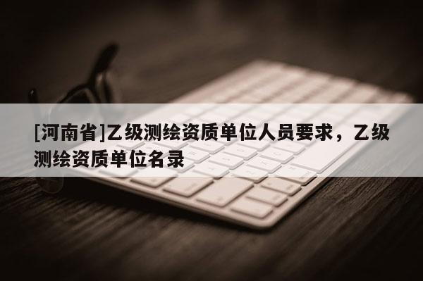 [河南省]乙級(jí)測(cè)繪資質(zhì)單位人員要求，乙級(jí)測(cè)繪資質(zhì)單位名錄