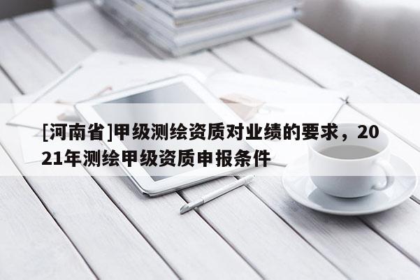 [河南省]甲級(jí)測(cè)繪資質(zhì)對(duì)業(yè)績(jī)的要求，2021年測(cè)繪甲級(jí)資質(zhì)申報(bào)條件