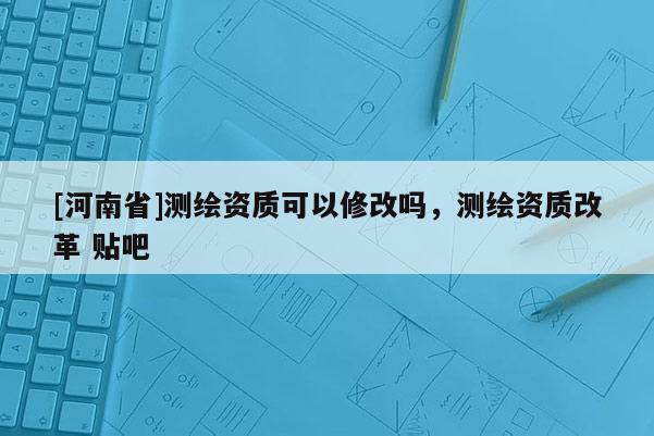 [河南省]測繪資質(zhì)可以修改嗎，測繪資質(zhì)改革 貼吧